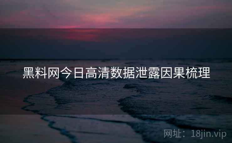 黑料网今日高清数据泄露因果梳理