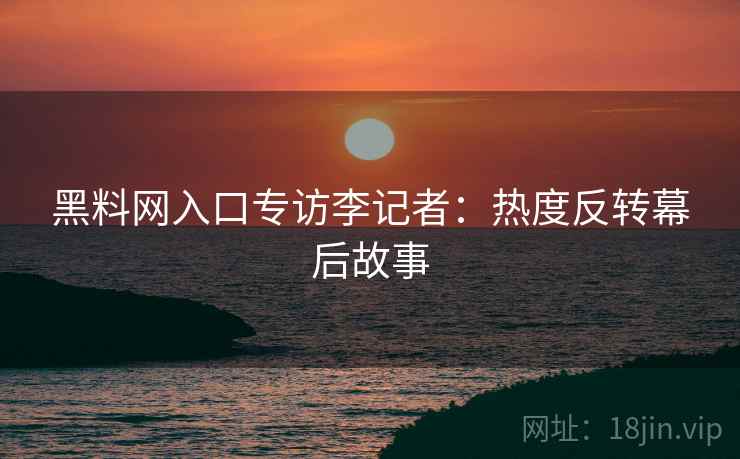 黑料网入口专访李记者：热度反转幕后故事