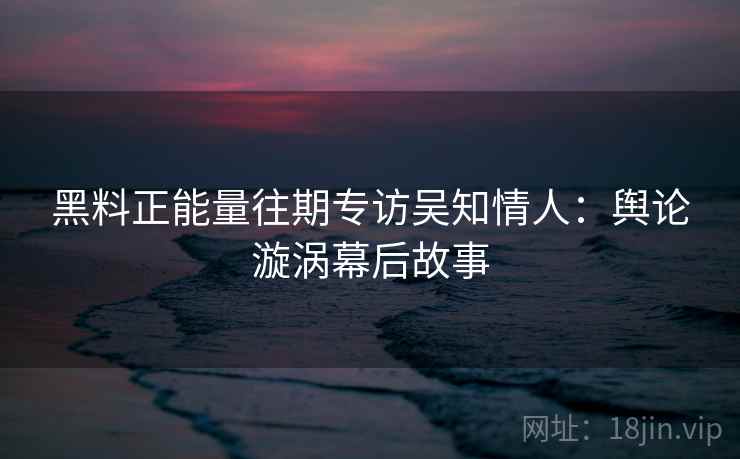 黑料正能量往期专访吴知情人：舆论漩涡幕后故事