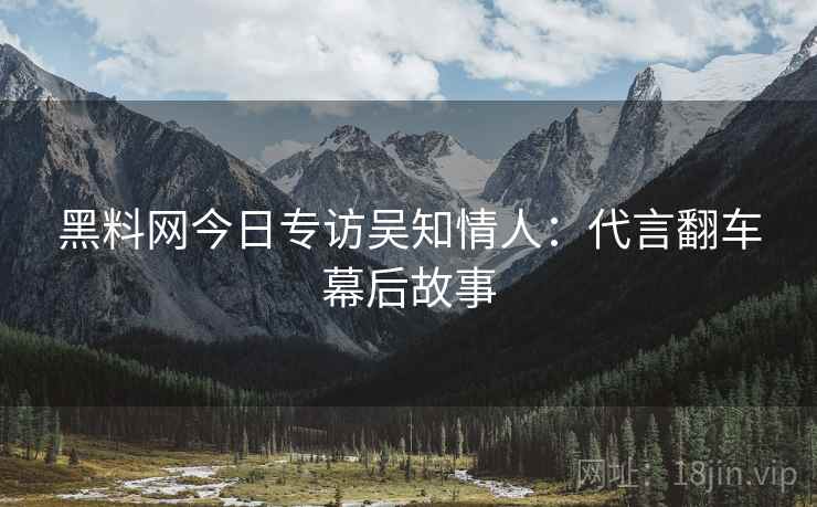 黑料网今日专访吴知情人：代言翻车幕后故事
