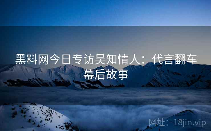 黑料网今日专访吴知情人：代言翻车幕后故事