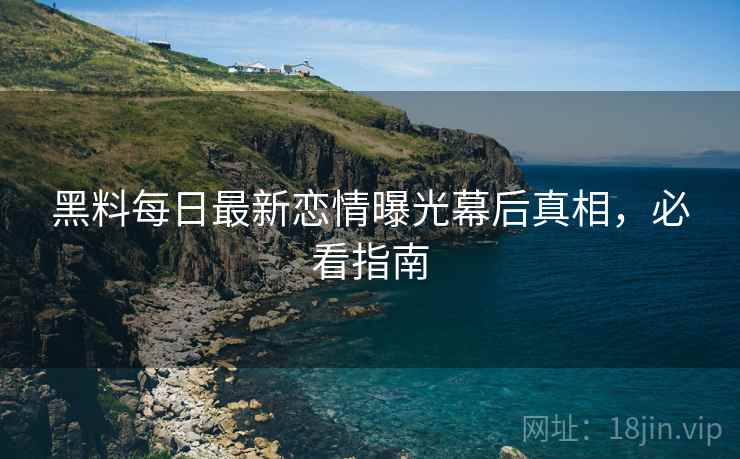 黑料每日最新恋情曝光幕后真相，必看指南