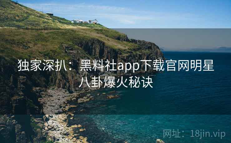 独家深扒：黑料社app下载官网明星八卦爆火秘诀