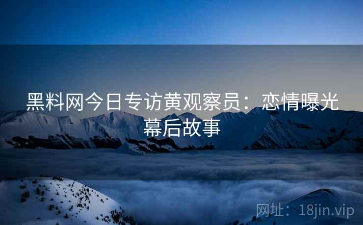 黑料网今日专访黄观察员：恋情曝光幕后故事