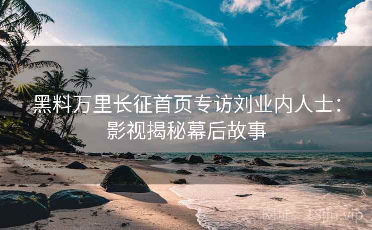 黑料万里长征首页专访刘业内人士：影视揭秘幕后故事