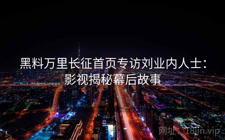 黑料万里长征首页专访刘业内人士：影视揭秘幕后故事