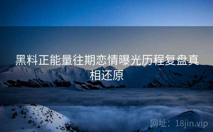 黑料正能量往期恋情曝光历程复盘真相还原