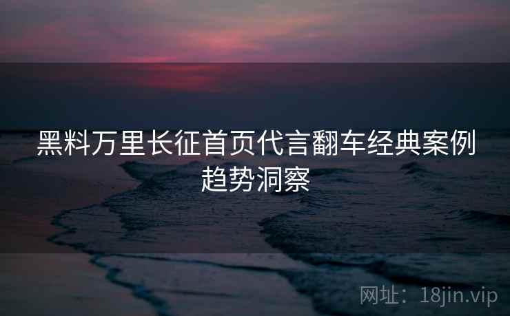 黑料万里长征首页代言翻车经典案例趋势洞察
