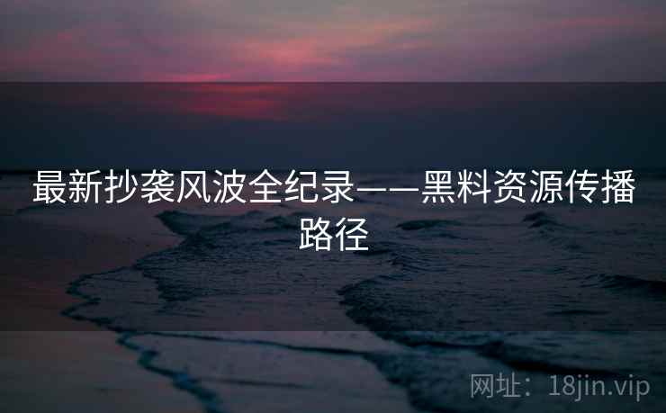 最新抄袭风波全纪录——黑料资源传播路径