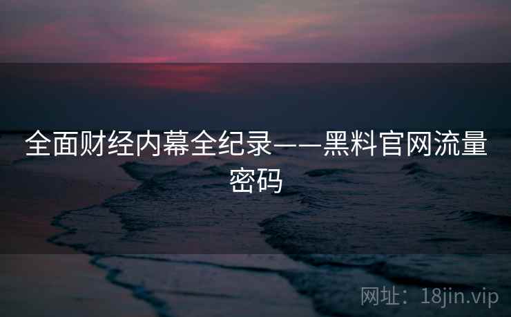 全面财经内幕全纪录——黑料官网流量密码
