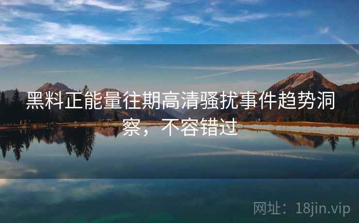 黑料正能量往期高清骚扰事件趋势洞察，不容错过