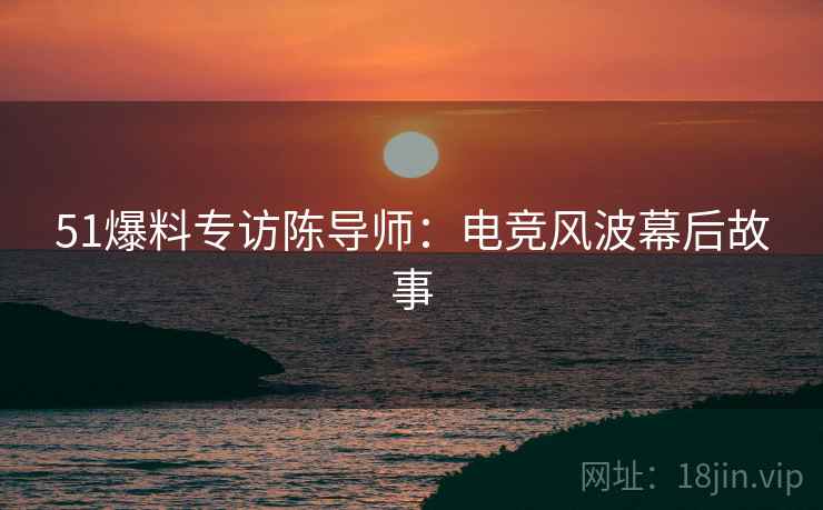 51爆料专访陈导师：电竞风波幕后故事