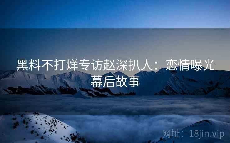 黑料不打烊专访赵深扒人：恋情曝光幕后故事