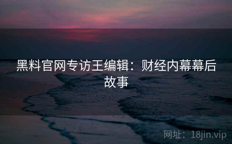 黑料官网专访王编辑：财经内幕幕后故事