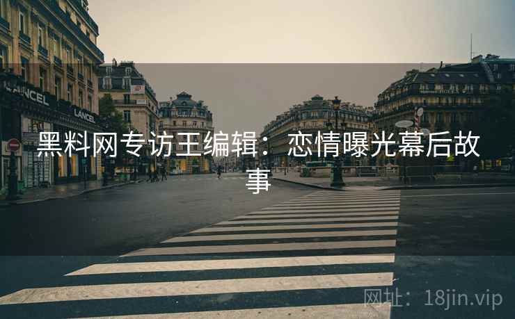 黑料网专访王编辑：恋情曝光幕后故事