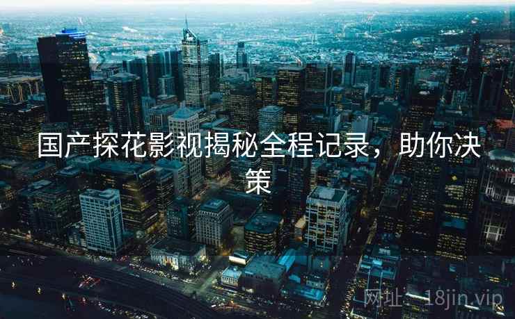 国产探花影视揭秘全程记录，助你决策