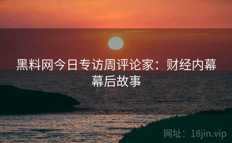 黑料网今日专访周评论家：财经内幕幕后故事