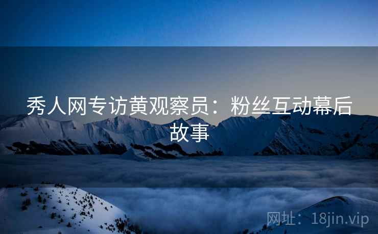 秀人网专访黄观察员：粉丝互动幕后故事