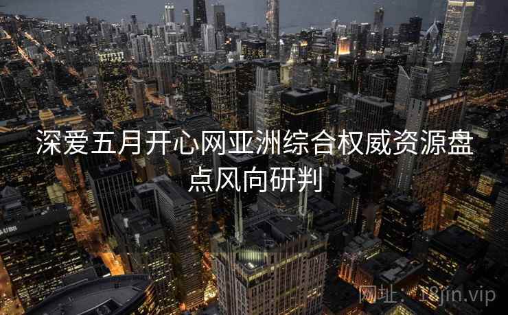 深爱五月开心网亚洲综合权威资源盘点风向研判