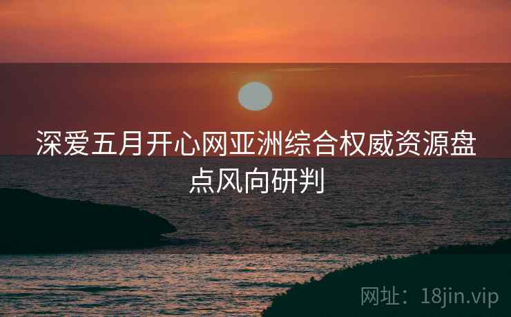 深爱五月开心网亚洲综合权威资源盘点风向研判